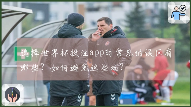 选择世界杯投注app时常见的误区有哪些？如何避免这些坑？