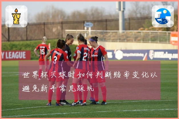 世界杯买球时如何判断赔率变化以避免新手常见踩坑