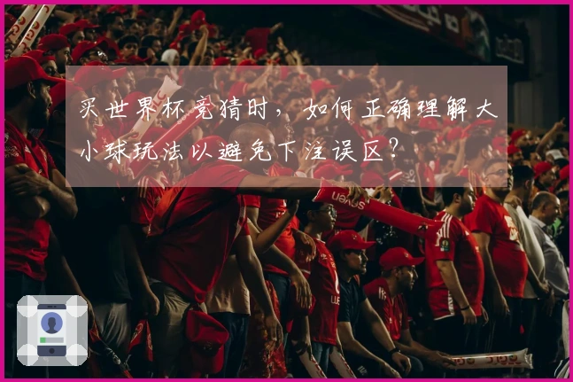 买世界杯竞猜时，如何正确理解大小球玩法以避免下注误区？